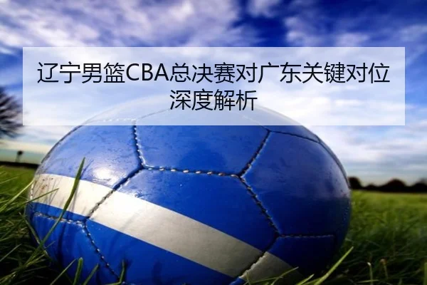 辽宁男篮CBA总决赛对广东关键对位深度解析