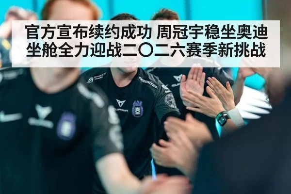 官方宣布续约成功 周冠宇稳坐奥迪坐舱全力迎战二〇二六赛季新挑战